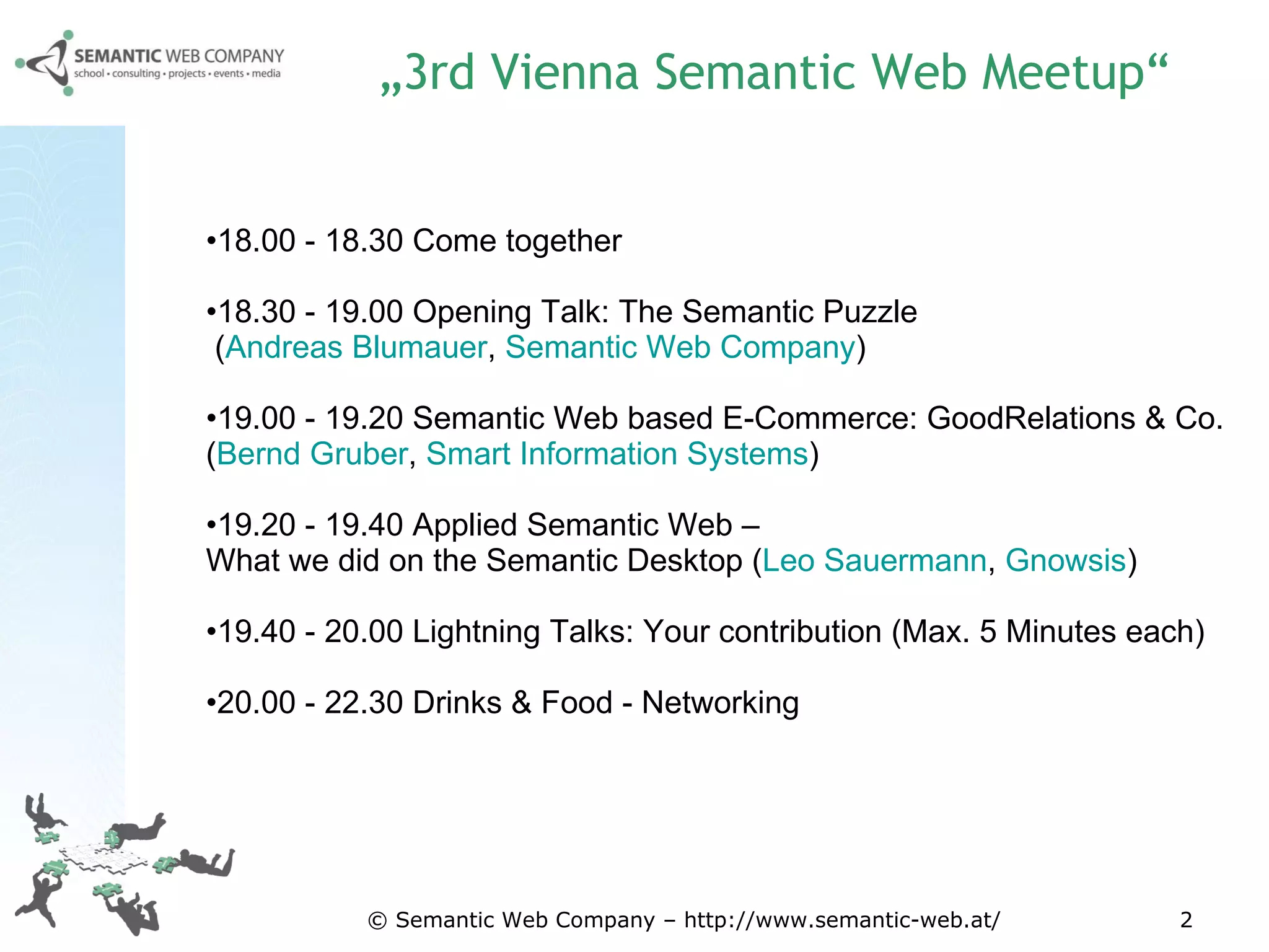 „ 3rd Vienna Semantic Web Meetup“ 18.00 - 18.30 Come together  18.30 - 19.00 Opening Talk: The Semantic Puzzle  ( Andreas Blumauer ,  Semantic Web Company )  19.00 - 19.20 Semantic Web based E-Commerce: GoodRelations & Co.  ( Bernd Gruber ,  Smart Information Systems )  19.20 - 19.40 Applied Semantic Web –  What we did on the Semantic Desktop ( Leo Sauermann ,  Gnowsis )  19.40 - 20.00 Lightning Talks: Your contribution (Max. 5 Minutes each)  20.00 - 22.30 Drinks & Food - Networking  © Semantic Web Company – http://www.semantic-web.at/ 