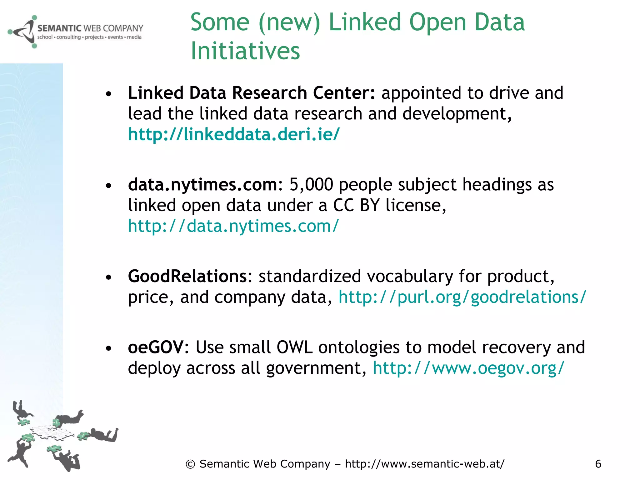 Some (new) Linked Open Data Initiatives Linked Data Research Center:  appointed to drive and lead the linked data research and development ,  http://linkeddata.deri.ie/   data.nytimes.com :  5,000 people subject headings as linked open data under a CC BY license,  http://data.nytimes.com/ GoodRelations :  standardized vocabulary for product, price, and company data ,  http://purl.org/goodrelations/ oeGOV :  Use small OWL ontologies to model recovery and deploy across all government ,  http://www.oegov.org/   © Semantic Web Company – http://www.semantic-web.at/ 