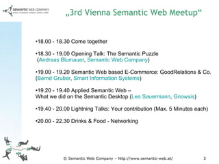 „ 3rd Vienna Semantic Web Meetup“ 18.00 - 18.30 Come together  18.30 - 19.00 Opening Talk: The Semantic Puzzle  ( Andreas Blumauer ,  Semantic Web Company )  19.00 - 19.20 Semantic Web based E-Commerce: GoodRelations & Co.  ( Bernd Gruber ,  Smart Information Systems )  19.20 - 19.40 Applied Semantic Web –  What we did on the Semantic Desktop ( Leo Sauermann ,  Gnowsis )  19.40 - 20.00 Lightning Talks: Your contribution (Max. 5 Minutes each)  20.00 - 22.30 Drinks & Food - Networking  © Semantic Web Company – http://www.semantic-web.at/ 