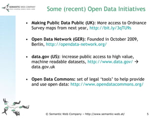 Some (recent) Open Data Initiatives Making Public Data Public (UK) :  More access to Ordnance Survey maps from next year,  http://bit.ly/3qTU9s   Open Data Network (GER) : Founded in October 2009, Berlin,  http://opendata-network.org/   data.gov (US) :  increase public access to high value, machine readable datasets,  http://www.data.gov/     data.gov.uk  Open Data Commons:  set of legal ‘tools’ to help provide and use open data:  http://www.opendatacommons.org/   © Semantic Web Company – http://www.semantic-web.at/ 