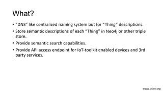 What?
• “DNS” like centralized naming system but for “Thing” descriptions.
• Store semantic descriptions of each “Thing” i...