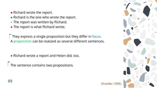 ● Richard wrote the report.
● Richard is the one who wrote the report.
● The report was written by Richard.
● The report is what Richard wrote.
They express a single proposition but they differ in focus.
A proposition can be realized as several different sentences.
● Richard wrote a report and Helen did, too.
The sentence contains two propositions.
05
(Kreidler,1998)
 