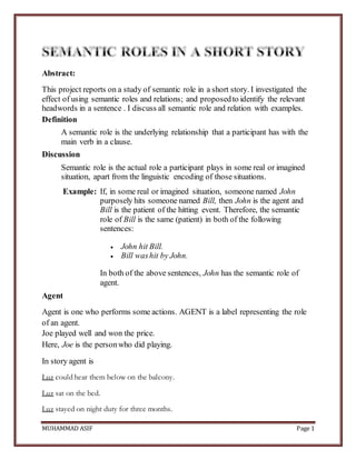 MUHAMMAD ASIF Page 1
Abstract:
This project reports on a study of semantic role in a short story. I investigated the
effect of using semantic roles and relations; and proposedto identify the relevant
headwords in a sentence . I discuss all semantic role and relation with examples.
Definition
A semantic role is the underlying relationship that a participant has with the
main verb in a clause.
Discussion
Semantic role is the actual role a participant plays in some real or imagined
situation, apart from the linguistic encoding of those situations.
Example: If, in some real or imagined situation, someone named John
purposely hits someone named Bill, then John is the agent and
Bill is the patient of the hitting event. Therefore, the semantic
role of Bill is the same (patient) in both of the following
sentences:
 John hit Bill.
 Bill washit by John.
In both of the above sentences, John has the semantic role of
agent.
Agent
Agent is one who performs some actions. AGENT is a label representing the role
of an agent.
Joe played well and won the price.
Here, Joe is the personwho did playing.
In story agent is
Luz could hear them below on the balcony.
Luz sat on the bed.
Luz stayed on night duty for three months.
 