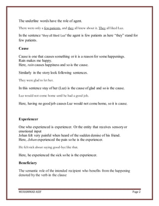 MUHAMMAD ASIF Page 2
The underline words have the role of agent.
There were only a few patients, and they all knew about it. They all liked Luz.
In the sentence “they all liked Luz” the agent is few patients as here “they” stand for
few patients.
Cause
Cause is one that causes something or it is a reason for some happenings.
Rain makes me happy.
Here, rain causes happiness and so is the cause.
Similarly in the story look following sentences.
They were glad to let her.
In this sentence stay of her (Luz) is the cause of glad and so is the cause.
Luz would not come home until he had a good job.
Here, having no good job causes Luz would not come home, so it is cause.
Experiencer
One who experienced is experiencer. Or the entity that receives sensoryor
emotional input
Johan felt very painful when heard of the sudden demise of his friend.
Here, Johan experienced the pain so he is the experiencer.
He felt sick about saying good-bye like that.
Here, he experienced the sick so he is the experiencer.
Beneficiary
The semantic role of the intended recipient who benefits from the happening
denoted by the verb in the clause
 
