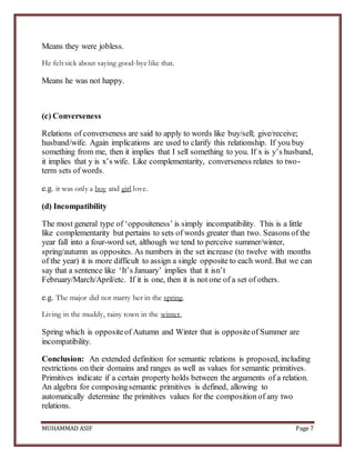 MUHAMMAD ASIF Page 7
Means they were jobless.
He felt sick about saying good-bye like that.
Means he was not happy.
(c) Converseness
Relations of converseness are said to apply to words like buy/sell; give/receive;
husband/wife. Again implications are used to clarify this relationship. If you buy
something from me, then it implies that I sell something to you. If x is y’s husband,
it implies that y is x’s wife. Like complementarity, converseness relates to two-
term sets of words.
e.g. it was only a boy and girl love.
(d) Incompatibility
The most general type of ‘oppositeness’ is simply incompatibility. This is a little
like complementarity but pertains to sets of words greater than two. Seasons of the
year fall into a four-word set, although we tend to perceive summer/winter,
spring/autumn as opposites. As numbers in the set increase (to twelve with months
of the year) it is more difficult to assign a single opposite to each word. But we can
say that a sentence like ‘It’s January’ implies that it isn’t
February/March/April/etc. If it is one, then it is not one of a set of others.
e.g. The major did not marry her in the spring.
Living in the muddy, rainy town in the winter,
Spring which is oppositeof Autumn and Winter that is oppositeof Summer are
incompatibility.
Conclusion: An extended definition for semantic relations is proposed, including
restrictions on their domains and ranges as well as values for semantic primitives.
Primitives indicate if a certain property holds between the arguments of a relation.
An algebra for composingsemantic primitives is defined, allowing to
automatically determine the primitives values for the composition of any two
relations.
 