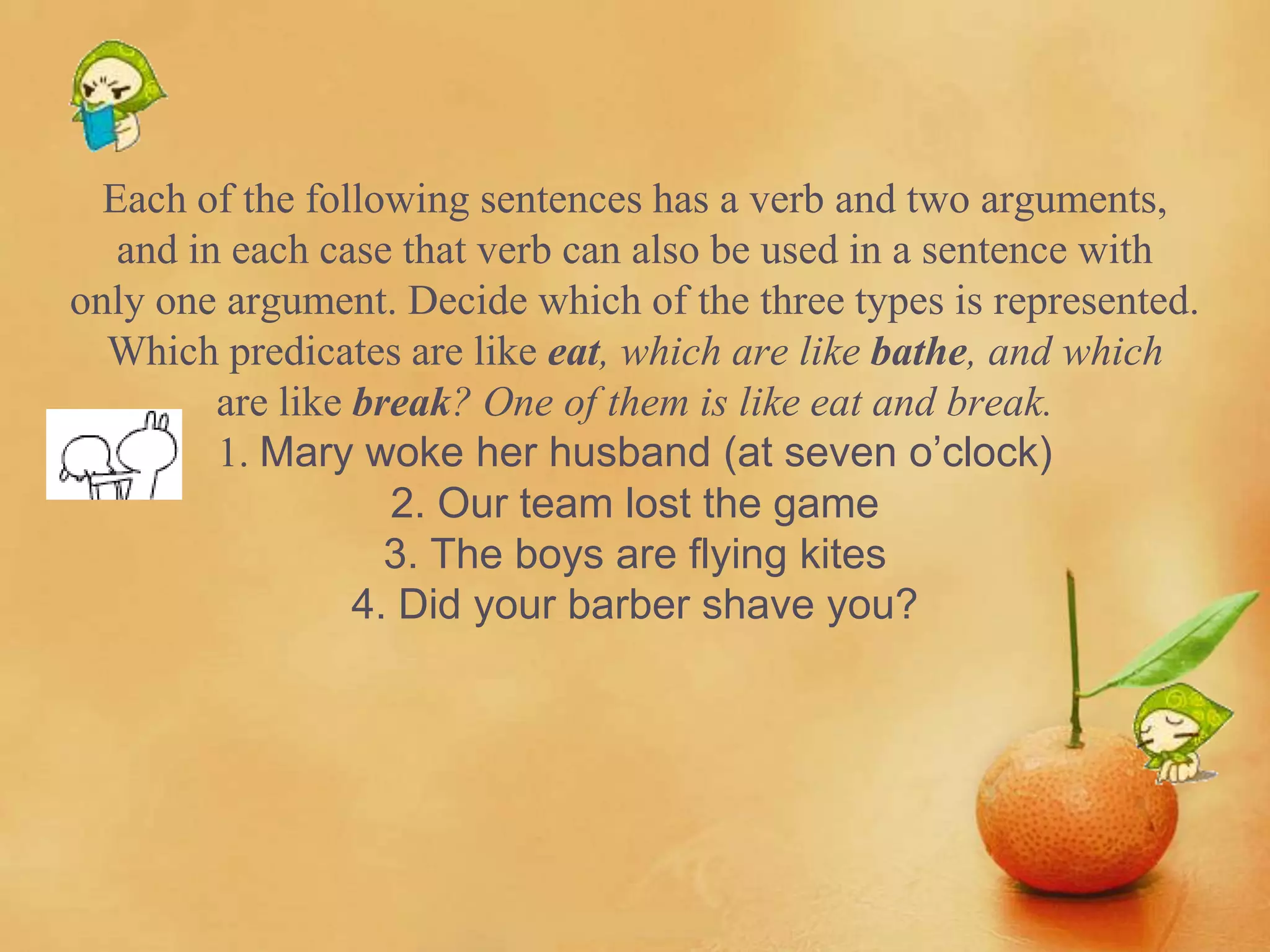 Each of the following sentences has a verb and two arguments,
   and in each case that verb can also be used in a sentence with
only one argument. Decide which of the three types is represented.
  Which predicates are like eat, which are like bathe, and which
         are like break? One of them is like eat and break.
         1. Mary woke her husband (at seven o’clock)
                    2. Our team lost the game
                    3. The boys are flying kites
                  4. Did your barber shave you?
 