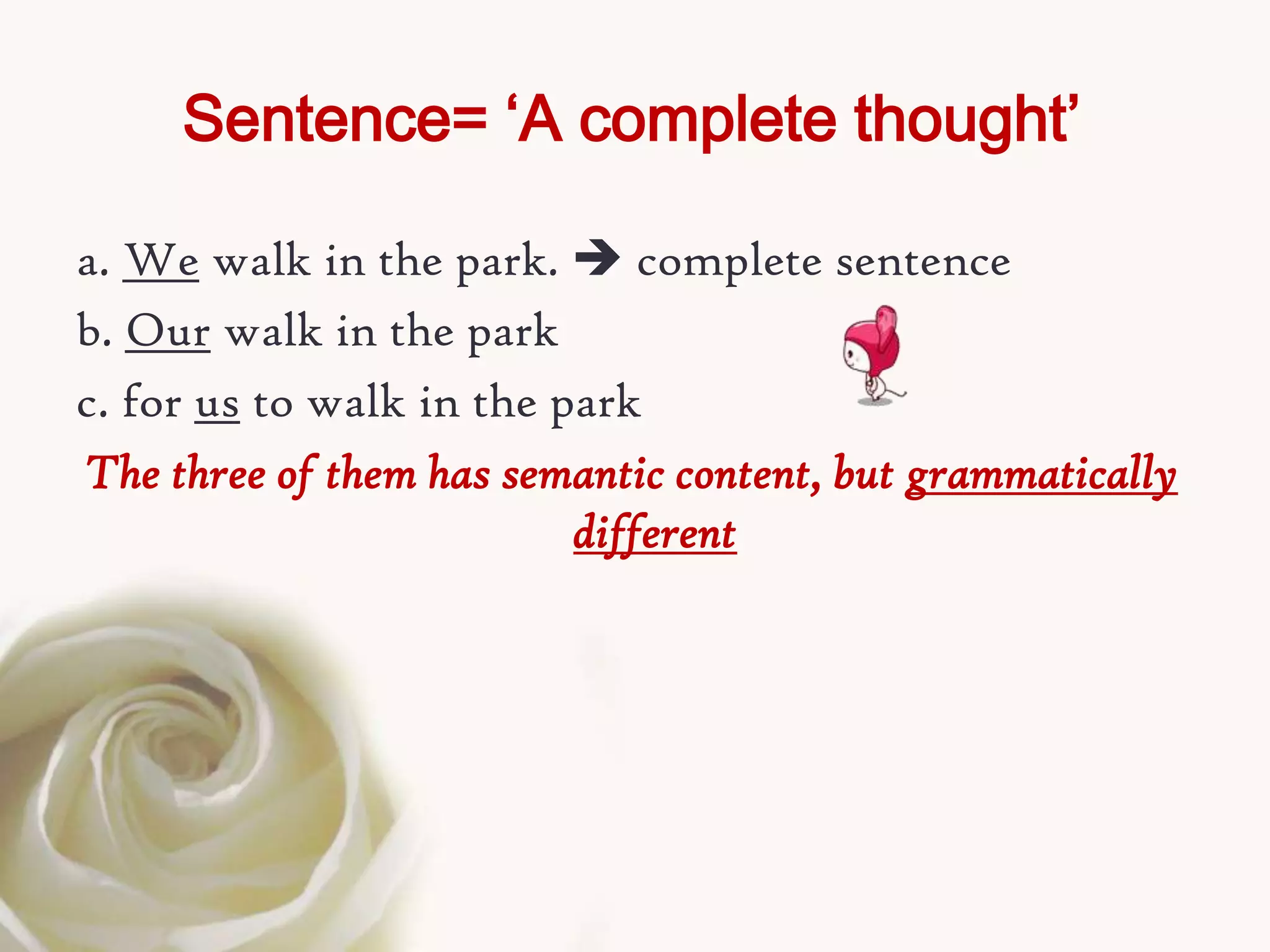 Sentence= ‘A complete thought’

a. We walk in the park.  complete sentence
b. Our walk in the park
c. for us to walk in the park
The three of them has semantic content, but grammatically
                          different
 