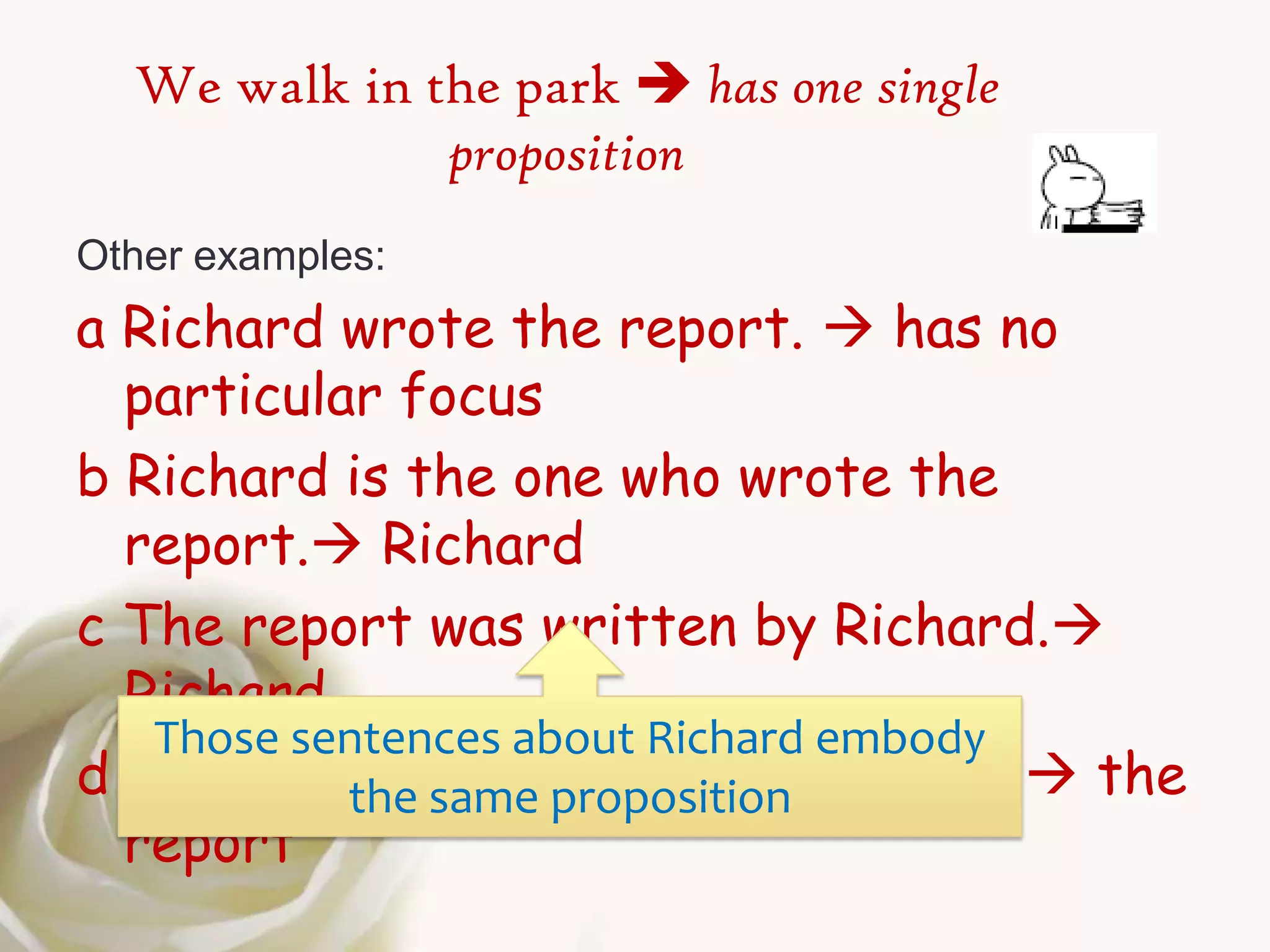 We walk in the park  has one single
              proposition
Other examples:
a Richard wrote the report.  has no
  particular focus
b Richard is the one who wrote the
  report. Richard
c The report was written by Richard.
  Richard
   Those sentences about Richard embody
d The report same proposition wrote. the
           the is what Richard
  report
 