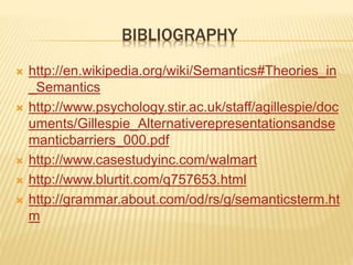 BIBLIOGRAPHY
 http://en.wikipedia.org/wiki/Semantics#Theories_in
_Semantics
 http://www.psychology.stir.ac.uk/staff/agillespie/doc
uments/Gillespie_Alternativerepresentationsandse
manticbarriers_000.pdf
 http://www.casestudyinc.com/walmart
 http://www.blurtit.com/q757653.html
 http://grammar.about.com/od/rs/g/semanticsterm.ht
m
 