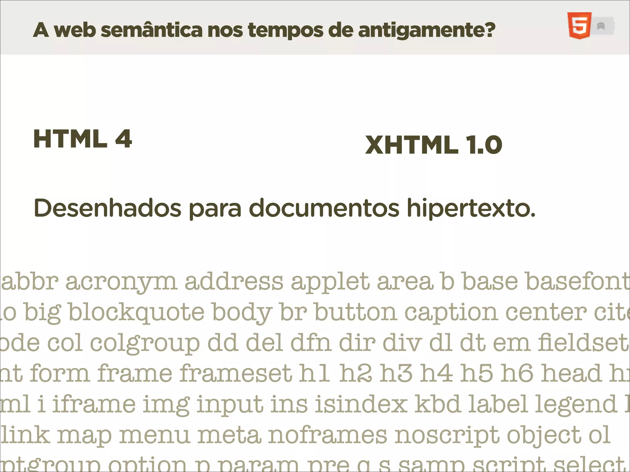 A web semântica nos tempos de antigamente?




   HTML 4                        XHTML 1.0

   Desenhados para documentos hipertexto.

 abbr acronym address applet area b base basefont
do big blockquote body br button caption center cite
 ode col colgroup dd del dfn dir div dl dt em ﬁeldset
 nt form frame frameset h1 h2 h3 h4 h5 h6 head hr
 ml i iframe img input ins isindex kbd label legend l
 link map menu meta noframes noscript object ol
 