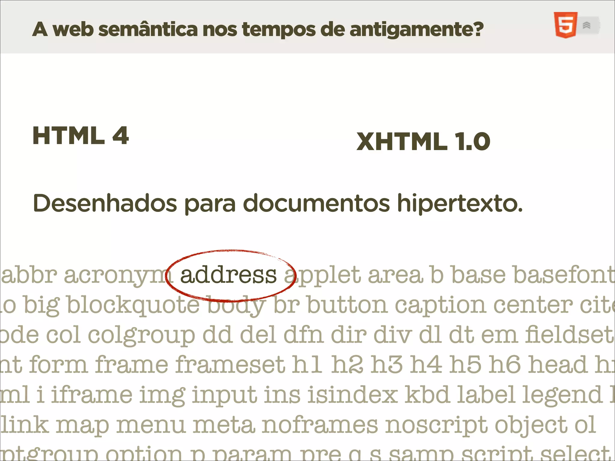 A web semântica nos tempos de antigamente?




   HTML 4                        XHTML 1.0

   Desenhados para documentos hipertexto.

 abbr acronym address applet area b base basefont
do big blockquote body br button caption center cite
 ode col colgroup dd del dfn dir div dl dt em ﬁeldset
 nt form frame frameset h1 h2 h3 h4 h5 h6 head hr
 ml i iframe img input ins isindex kbd label legend l
 link map menu meta noframes noscript object ol
 