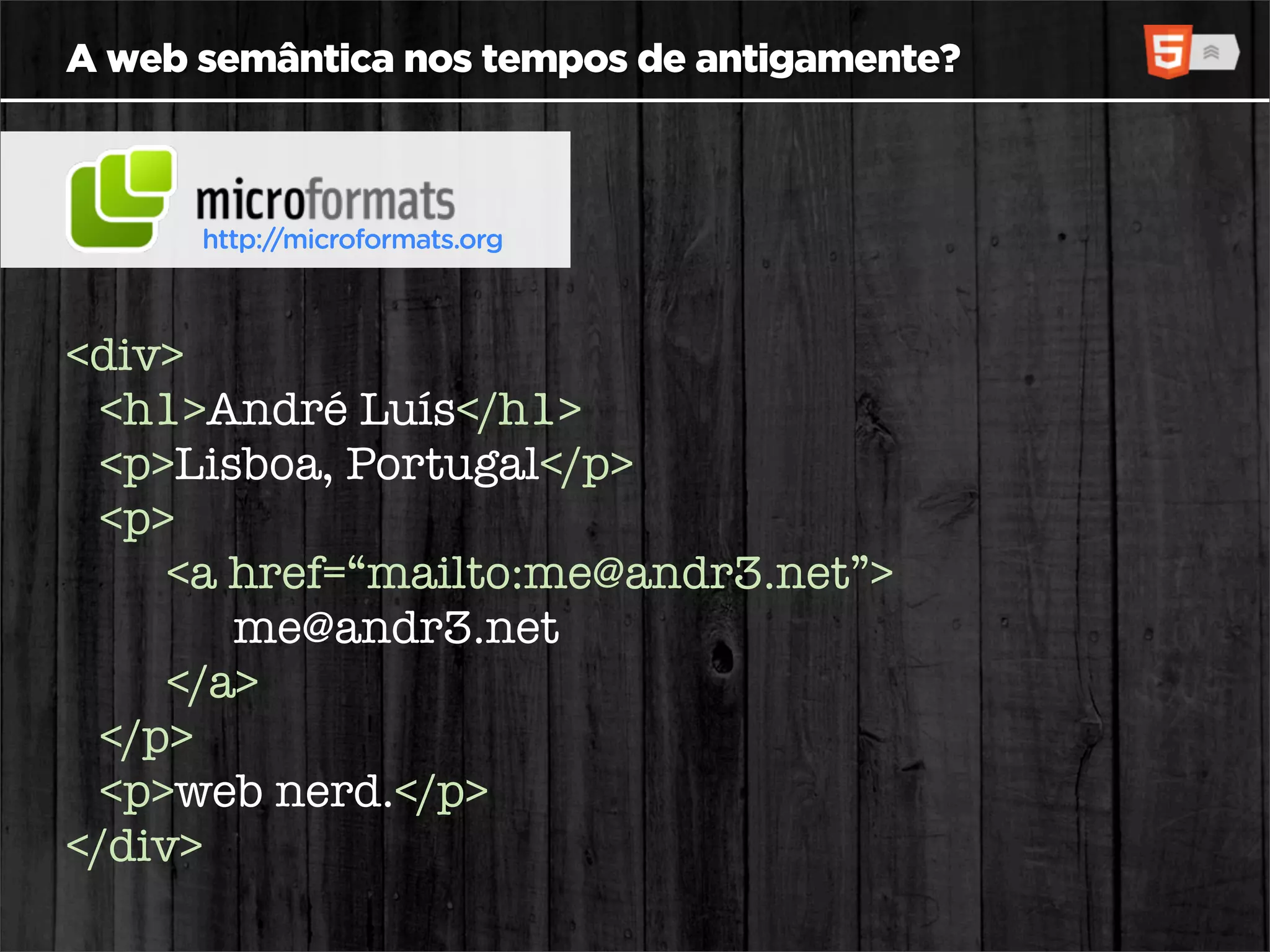 A web semântica nos tempos de antigamente?



      http://microformats.org



<div>
  <h1>André Luís</h1>
  <p>Lisboa, Portugal</p>
  <p>
     <a href=“mailto:me@andr3.net”>
        me@andr3.net
     </a>
  </p>
  <p>web nerd.</p>
</div>
 