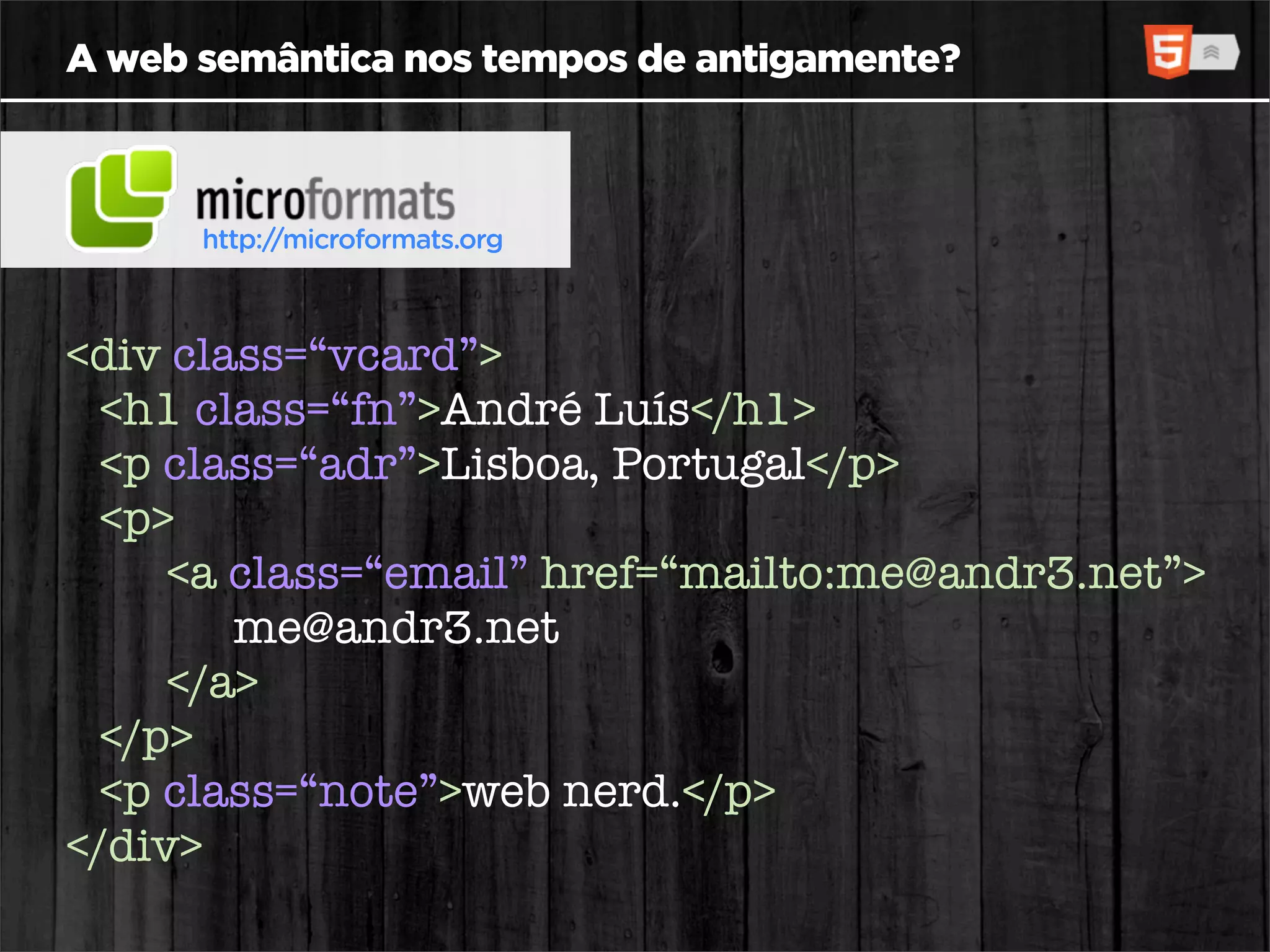 A web semântica nos tempos de antigamente?



      http://microformats.org



<div class=“vcard”>
  <h1 class=“fn”>André Luís</h1>
  <p class=“adr”>Lisboa, Portugal</p>
  <p>
     <a class=“email” href=“mailto:me@andr3.net”>
        me@andr3.net
     </a>
  </p>
  <p class=“note”>web nerd.</p>
</div>
 