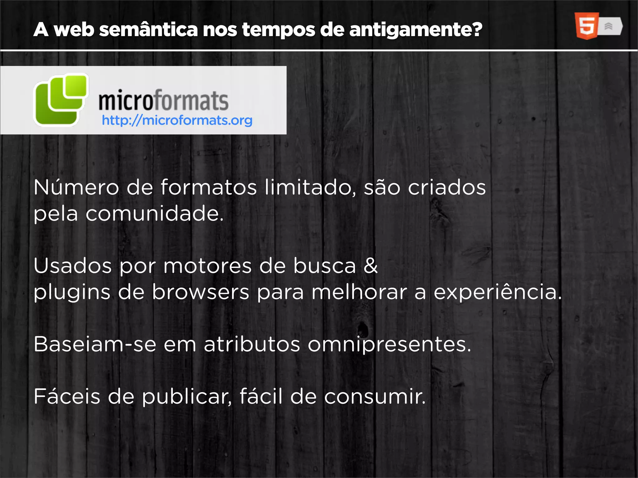 A web semântica nos tempos de antigamente?



      http://microformats.org




Número de formatos limitado, são criados
pela comunidade.

Usados por motores de busca &
plugins de browsers para melhorar a experiência.

Baseiam-se em atributos omnipresentes.

Fáceis de publicar, fácil de consumir.
 