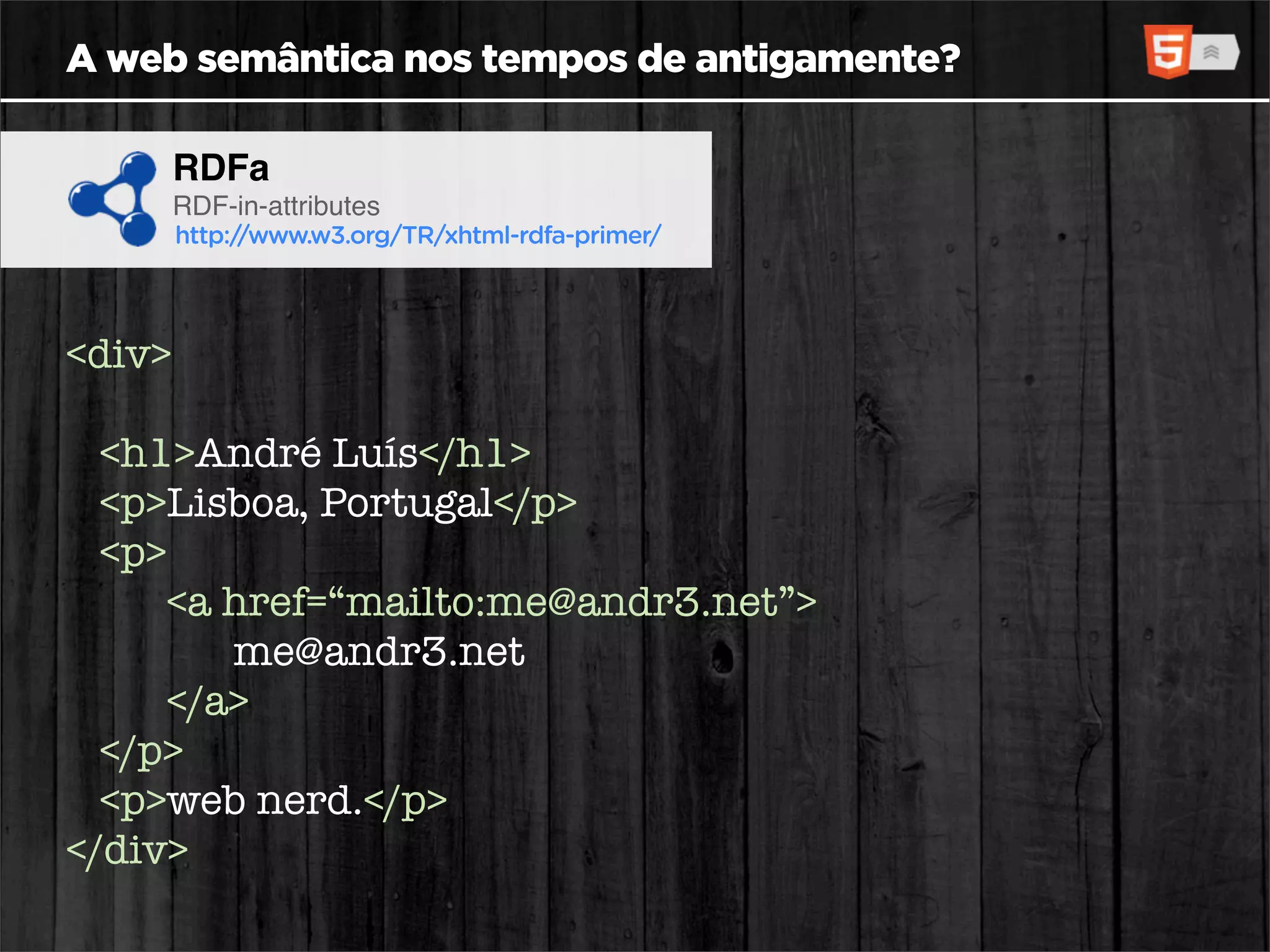 A web semântica nos tempos de antigamente?

        RDFa
        RDF-in-attributes
        http://www.w3.org/TR/xhtml-rdfa-primer/




<div>

  <h1>André Luís</h1>
  <p>Lisboa, Portugal</p>
  <p>
     <a href=“mailto:me@andr3.net”>
        me@andr3.net
     </a>
  </p>
  <p>web nerd.</p>
</div>
 