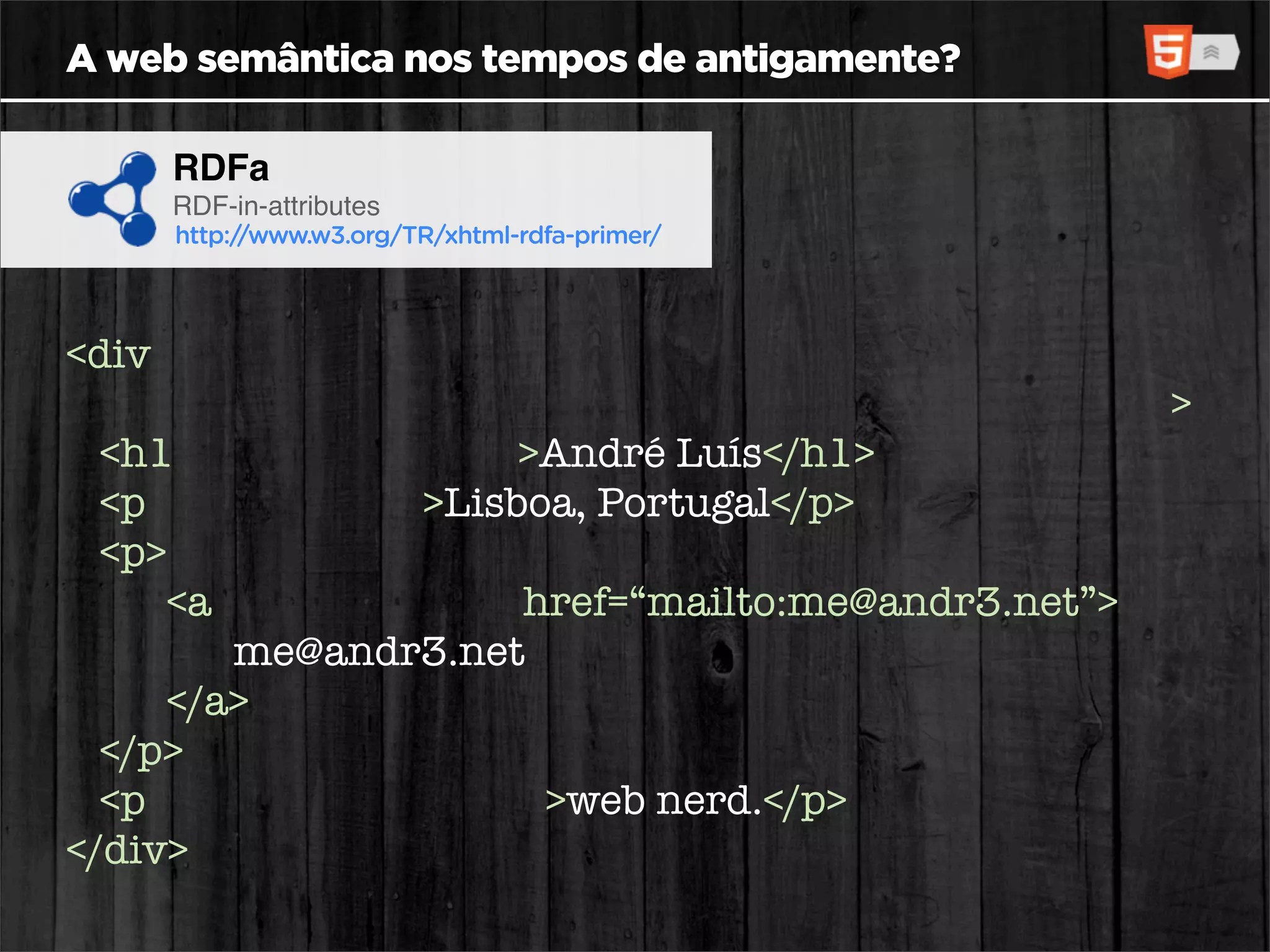 A web semântica nos tempos de antigamente?

     RDFa
     RDF-in-attributes
     http://www.w3.org/TR/xhtml-rdfa-primer/




<div xmlns:v="http://www.w3.org/2001/vcard-rdf/3.0#"
      about=“http://id.sapo.pt/andr3” typeof=“v:VCard”>
  <h1 property=“v:FN”>André Luís</h1>
  <p role=“v:ADR”>Lisboa, Portugal</p>
  <p>
     <a rel=“v:EMAIL” href=“mailto:me@andr3.net”>
         me@andr3.net
     </a>
  </p>
  <p property=“v:NOTE”>web nerd.</p>
</div>
 
