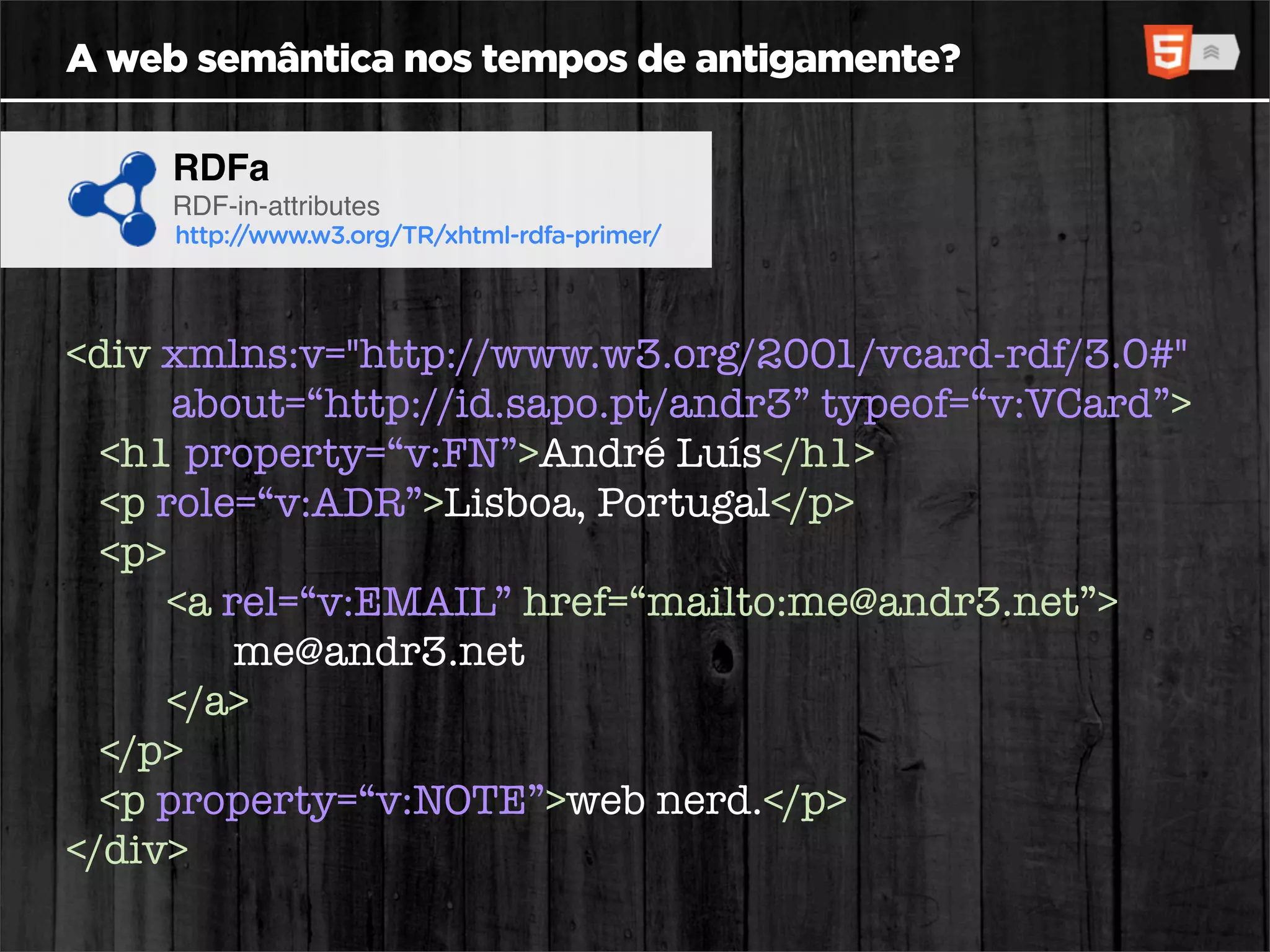 A web semântica nos tempos de antigamente?

     RDFa
     RDF-in-attributes
     http://www.w3.org/TR/xhtml-rdfa-primer/




<div xmlns:v="http://www.w3.org/2001/vcard-rdf/3.0#"
      about=“http://id.sapo.pt/andr3” typeof=“v:VCard”>
  <h1 property=“v:FN”>André Luís</h1>
  <p role=“v:ADR”>Lisboa, Portugal</p>
  <p>
     <a rel=“v:EMAIL” href=“mailto:me@andr3.net”>
         me@andr3.net
     </a>
  </p>
  <p property=“v:NOTE”>web nerd.</p>
</div>
 