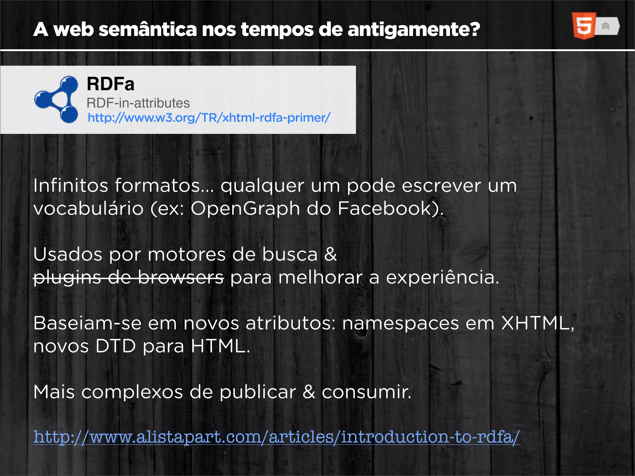 A web semântica nos tempos de antigamente?

      RDFa
      RDF-in-attributes
      http://www.w3.org/TR/xhtml-rdfa-primer/




Inﬁnitos formatos... qualquer um pode escrever um
vocabulário (ex: OpenGraph do Facebook).

Usados por motores de busca &
plugins de browsers para melhorar a experiência.

Baseiam-se em novos atributos: namespaces em XHTML,
novos DTD para HTML.

Mais complexos de publicar & consumir.

http://www.alistapart.com/articles/introduction-to-rdfa/
 