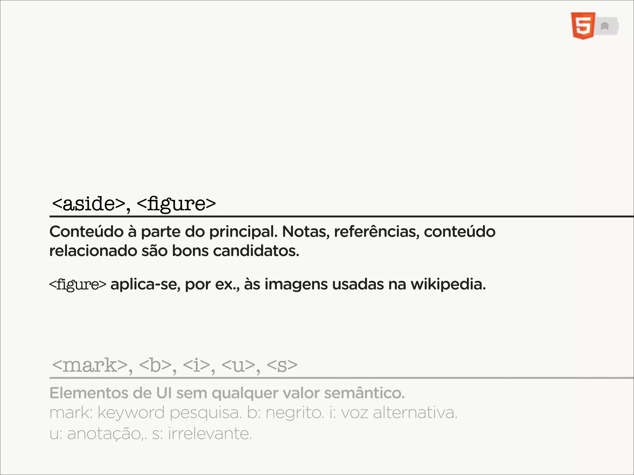 <aside>, <ﬁgure>
Conteúdo à parte do principal. Notas, referências, conteúdo
relacionado são bons candidatos.

<figure> aplica-se, por ex., às imagens usadas na wikipedia.




<mark>, <b>, <i>, <u>, <s>
Elementos de UI sem qualquer valor semântico.
mark: keyword pesquisa. b: negrito. i: voz alternativa.
u: anotação,. s: irrelevante.
 