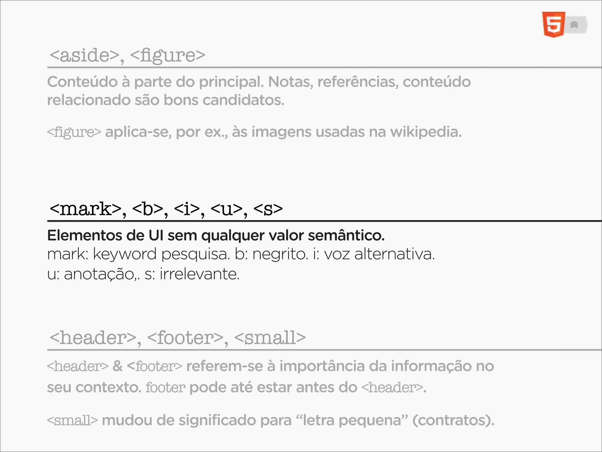 <aside>, <ﬁgure>
Conteúdo à parte do principal. Notas, referências, conteúdo
relacionado são bons candidatos.

<figure> aplica-se, por ex., às imagens usadas na wikipedia.




<mark>, <b>, <i>, <u>, <s>
Elementos de UI sem qualquer valor semântico.
mark: keyword pesquisa. b: negrito. i: voz alternativa.
u: anotação,. s: irrelevante.


<header>, <footer>, <small>
<header> & <footer> referem-se à importância da informação no
seu contexto. footer pode até estar antes do <header>.

<small> mudou de significado para “letra pequena” (contratos).
 
