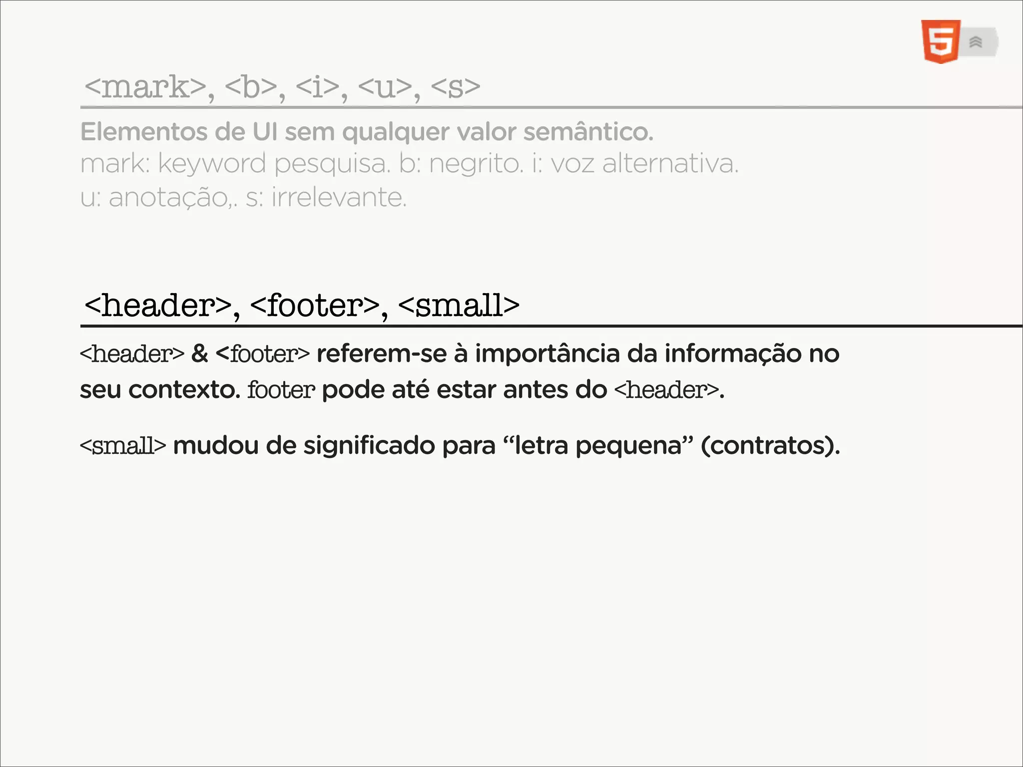<mark>, <b>, <i>, <u>, <s>
Elementos de UI sem qualquer valor semântico.
mark: keyword pesquisa. b: negrito. i: voz alternativa.
u: anotação,. s: irrelevante.


<header>, <footer>, <small>
<header> & <footer> referem-se à importância da informação no
seu contexto. footer pode até estar antes do <header>.

<small> mudou de significado para “letra pequena” (contratos).
 