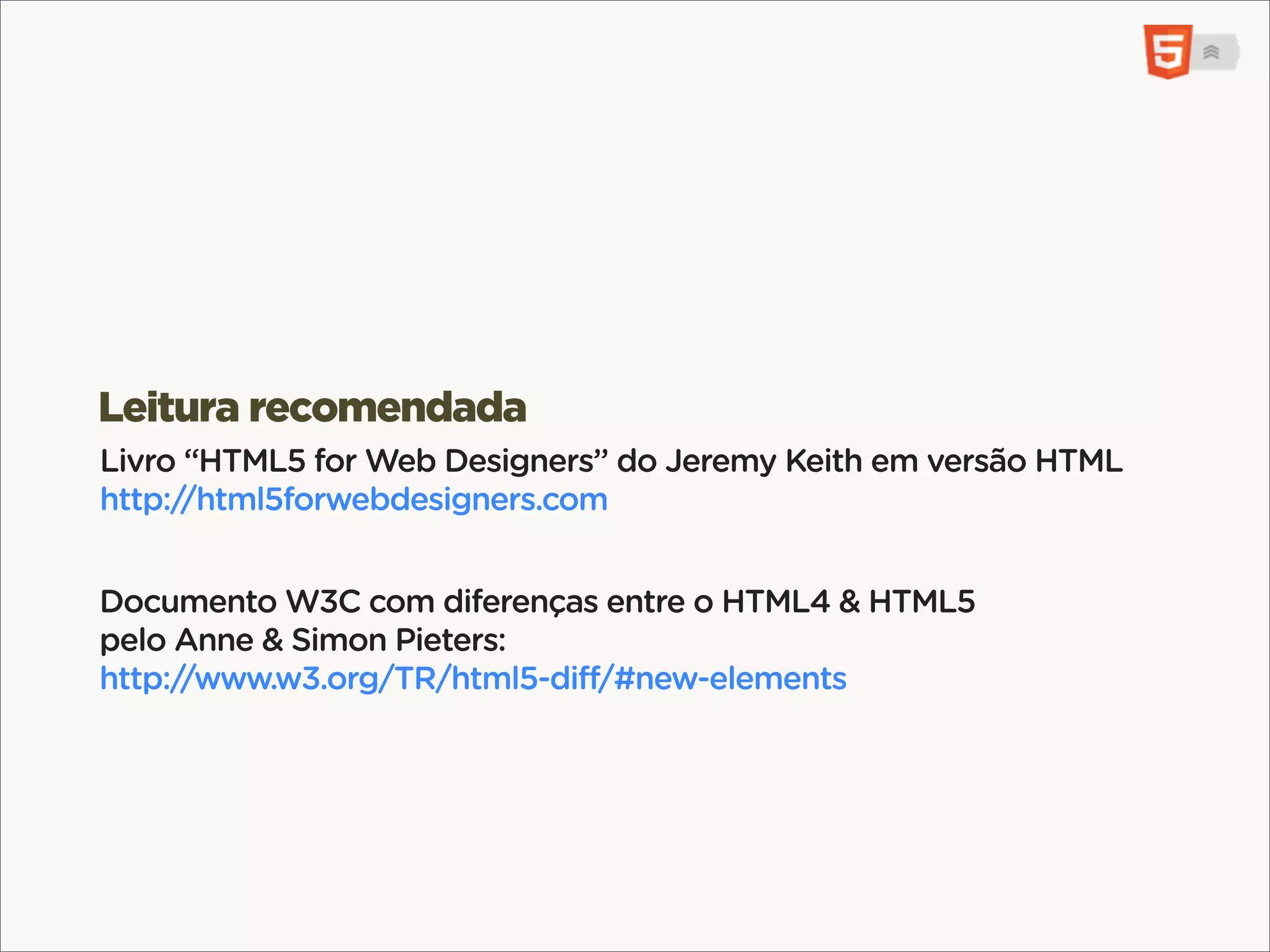 <mark>, <b>, <i>, <u>, <s>
Elementos de UI sem qualquer valor semântico.
mark: keyword pesquisa. b: negrito. i: voz alternativa.
u: anotação,. s: irrelevante.


<header>, <footer>, <small>
Leitura recomendada
<header> & <footer> referem-se à importância da informação no
Livro “HTML5 for Web Designers” do Jeremy Keith em versão HTML
seu contexto. footer pode até estar antes do <header>.
http://html5forwebdesigners.com
<small> mudou de significado para “letra pequena” (contratos).
Documento W3C com diferenças entre o HTML4 & HTML5
pelo Anne & Simon Pieters:
http://www.w3.org/TR/html5-diff/#new-elements
 