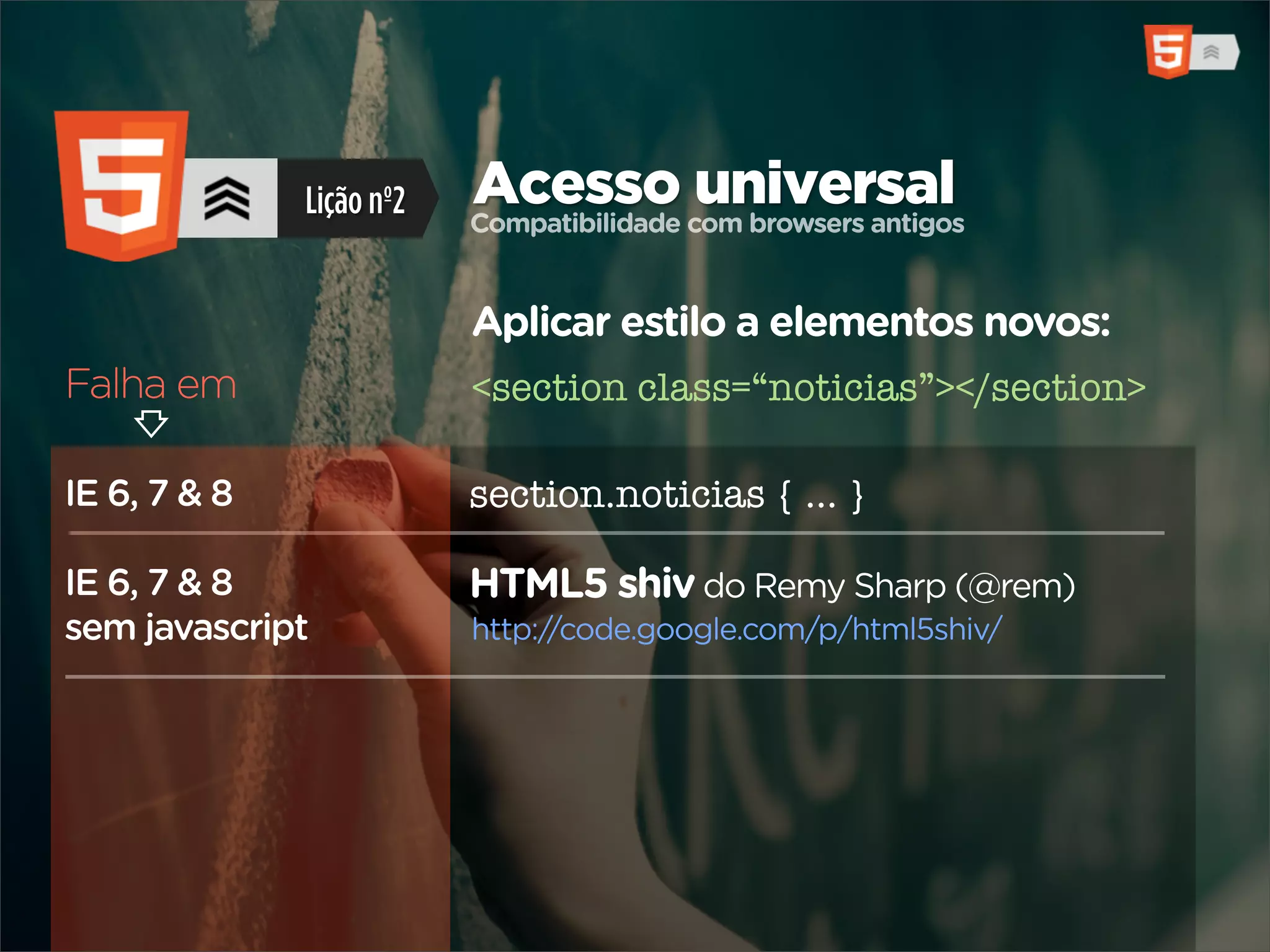 Lição nº2   Acesso com browsers antigos
                          Compatibilidade
                                          universal

                          Aplicar estilo a elementos novos:
Falha em                  <section class=“noticias”></section>

IE 6, 7 & 8               section.noticias { ... }

IE 6, 7 & 8               HTML5 shiv do Remy Sharp (@rem)
sem javascript            http://code.google.com/p/html5shiv/
 
