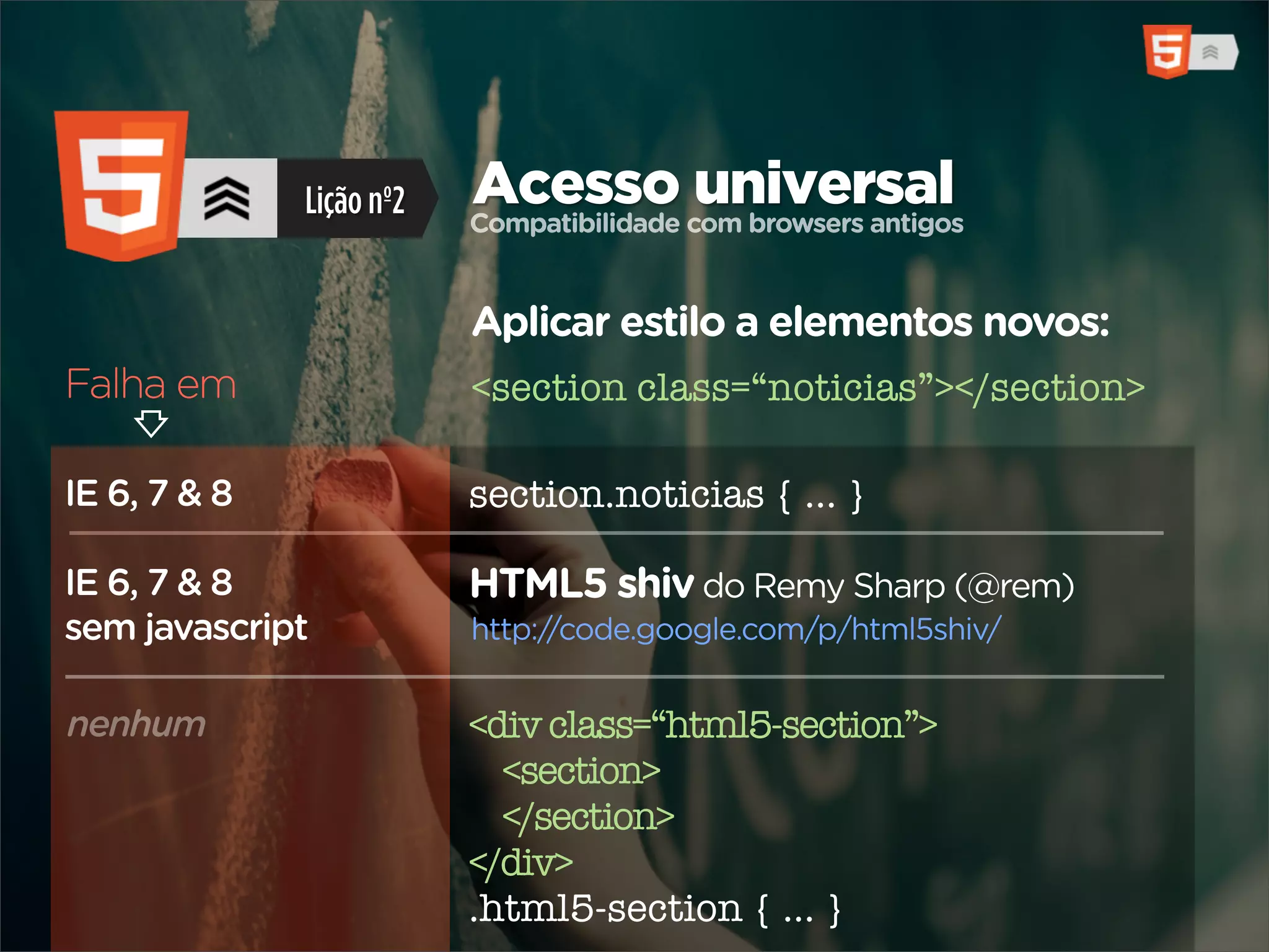 Lição nº2   Acesso com browsers antigos
                          Compatibilidade
                                          universal

                          Aplicar estilo a elementos novos:
Falha em                  <section class=“noticias”></section>

IE 6, 7 & 8               section.noticias { ... }

IE 6, 7 & 8               HTML5 shiv do Remy Sharp (@rem)
sem javascript            http://code.google.com/p/html5shiv/


nenhum                    <div class=“html5-section”>
                            <section>
                            </section>
                          </div>
                          .html5-section { ... }
 