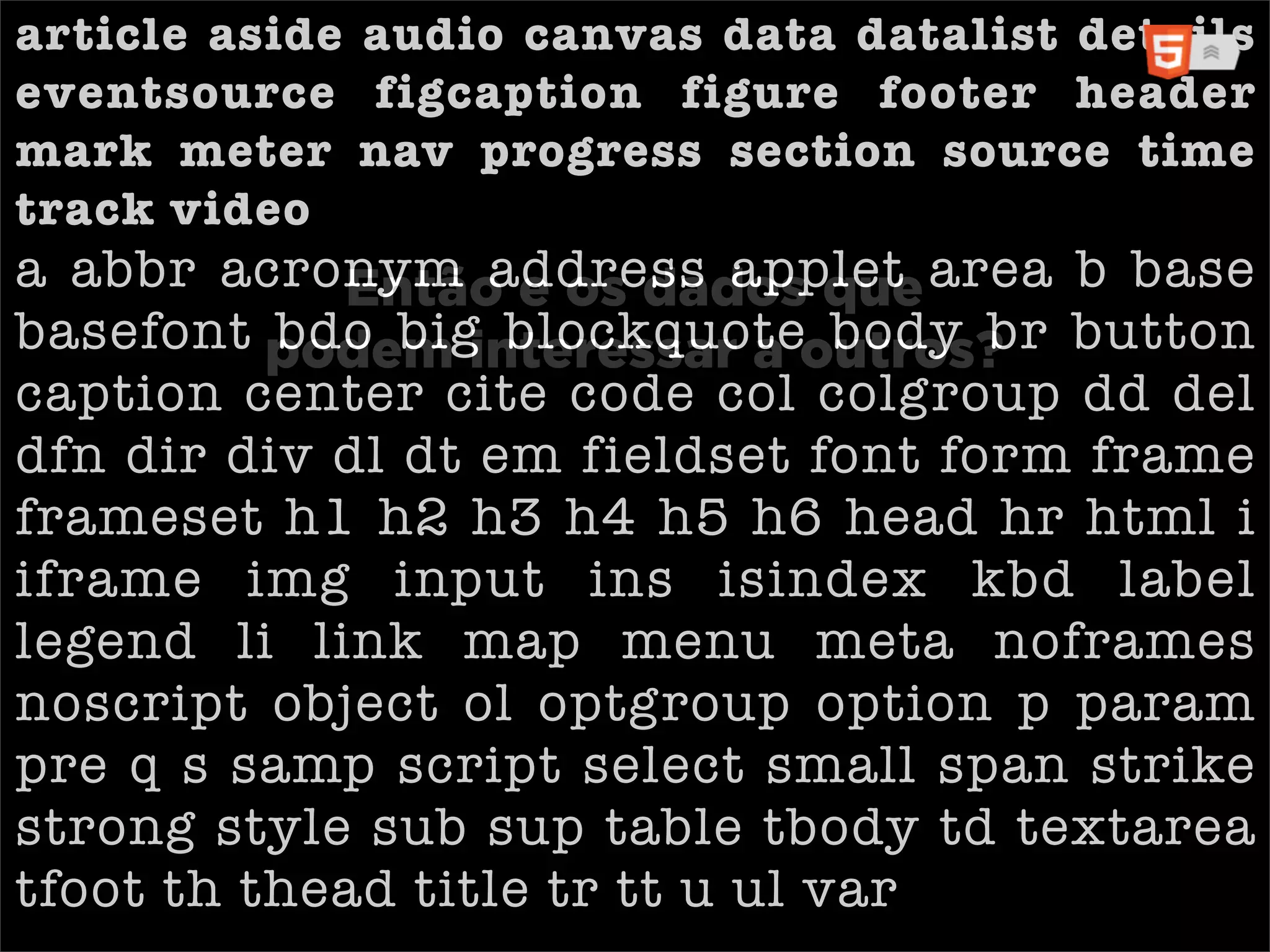 article aside audio canvas data datalist details
eventsource figcaption figure footer header
mark meter nav progress section source time
track video
a abbr acronym address applet area b base
            Então e os dados que
basefont podem interessar a outros? button
          bdo big blockquote body br
caption center cite code col colgroup dd del
dfn dir div dl dt em fieldset font form frame
frameset h1 h2 h3 h4 h5 h6 head hr html i
iframe img input ins isindex kbd label
legend li link map menu meta noframes
noscript object ol optgroup option p param
pre q s samp script select small span strike
strong style sub sup table tbody td textarea
tfoot th thead title tr tt u ul var
 