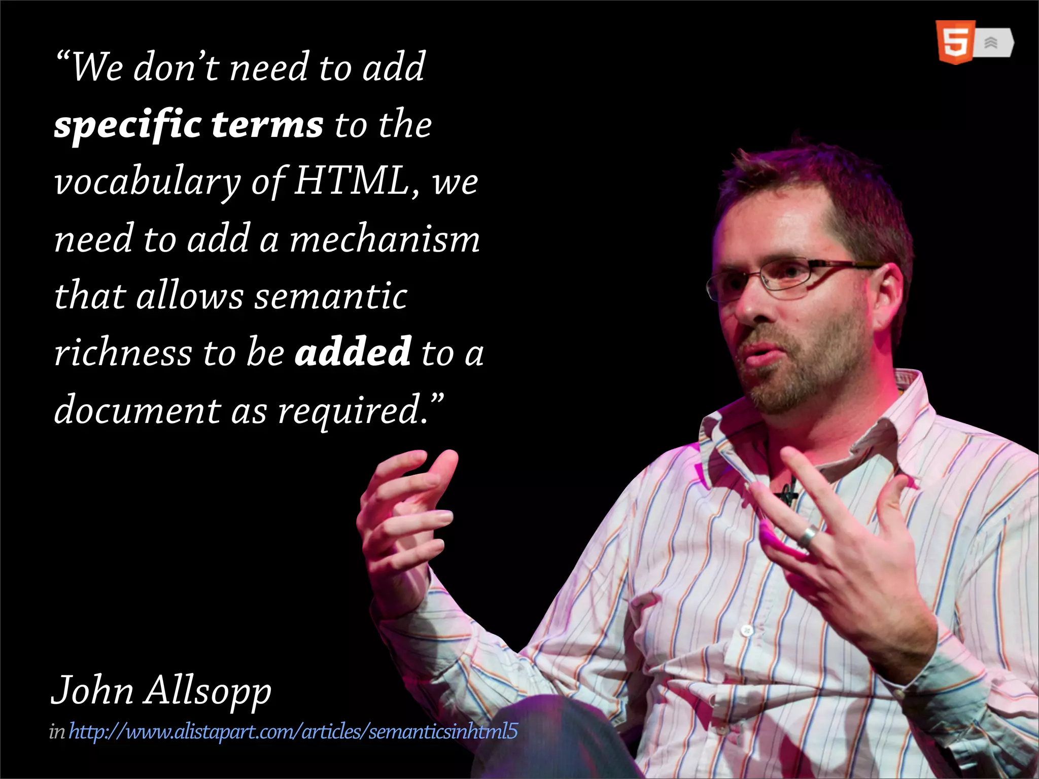 “We don’t need to add
specific terms to the
vocabulary of HTML, we
need to add a mechanism
that allows semantic
richness to be added to a
document as required.”




John Allsopp
in http://www.alistapart.com/articles/semanticsinhtml5
 