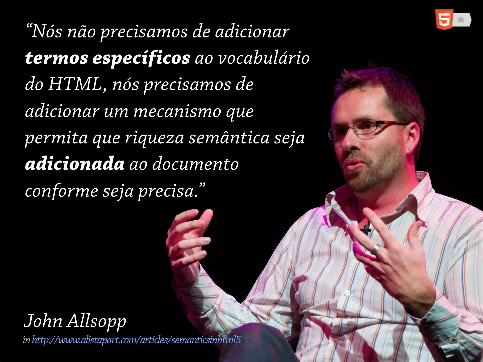 “Nósdon’tprecisamos de adicionar
“We não need to add
termos específicos ao vocabulário
specific terms to the
do HTML, nósHTML, we de
vocabulary of precisamos
adicionar um mecanismo que
need to add a mechanism
permita quesemanticsemântica seja
that allows riqueza
adicionada ao documento
richness to be added to a
conforme seja precisa.”
document as required.”




John Allsopp
in http://www.alistapart.com/articles/semanticsinhtml5
 