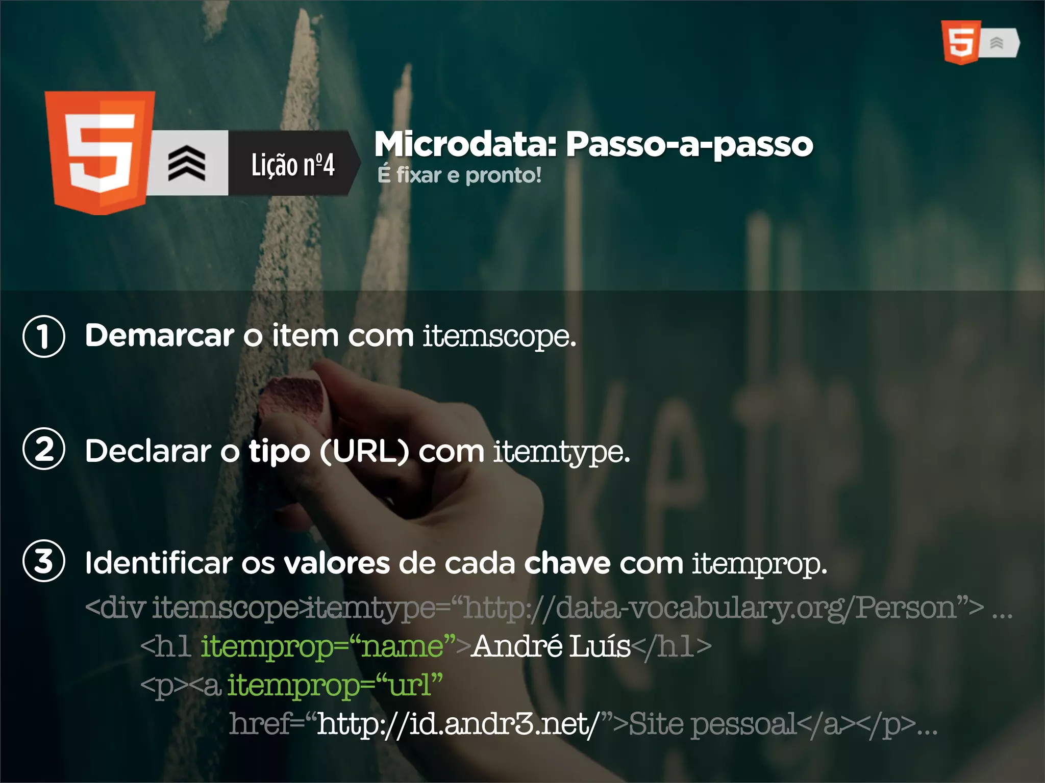 Microdata: Passo-a-passo
              Lição nº4   É fixar e pronto!




1 Demarcar o item com itemscope.


2 Declarar o tipo (URL) com itemtype.


3 Identificar os valores de cada chave com itemprop.
        itemscope> ...
   <div itemscope itemtype=“http://data-vocabulary.org/Person”> ...
       <h1 itemprop=“name”>André Luís</h1>
       <p><a itemprop=“url”
             href=“http://id.andr3.net/”>Site pessoal</a></p>...
 