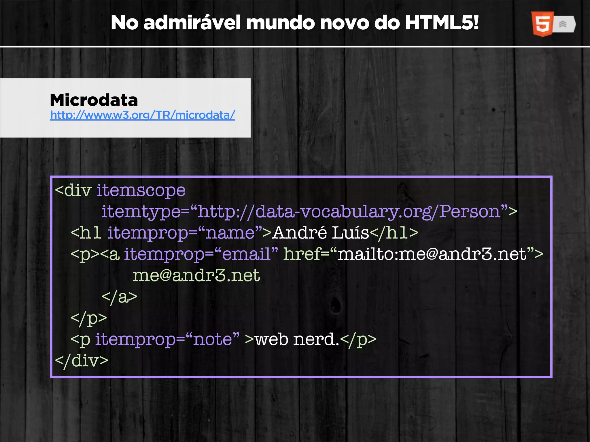 No admirável mundo novo do HTML5!


Microdata
http://www.w3.org/TR/microdata/




<div itemscope
      itemtype=“http://data-vocabulary.org/Person”>
  <h1 itemprop=“name”>André Luís</h1>
  <p><a itemprop=“email” href=“mailto:me@andr3.net”>
         me@andr3.net
      </a>
  </p>
  <p itemprop=“note” >web nerd.</p>
</div>
 