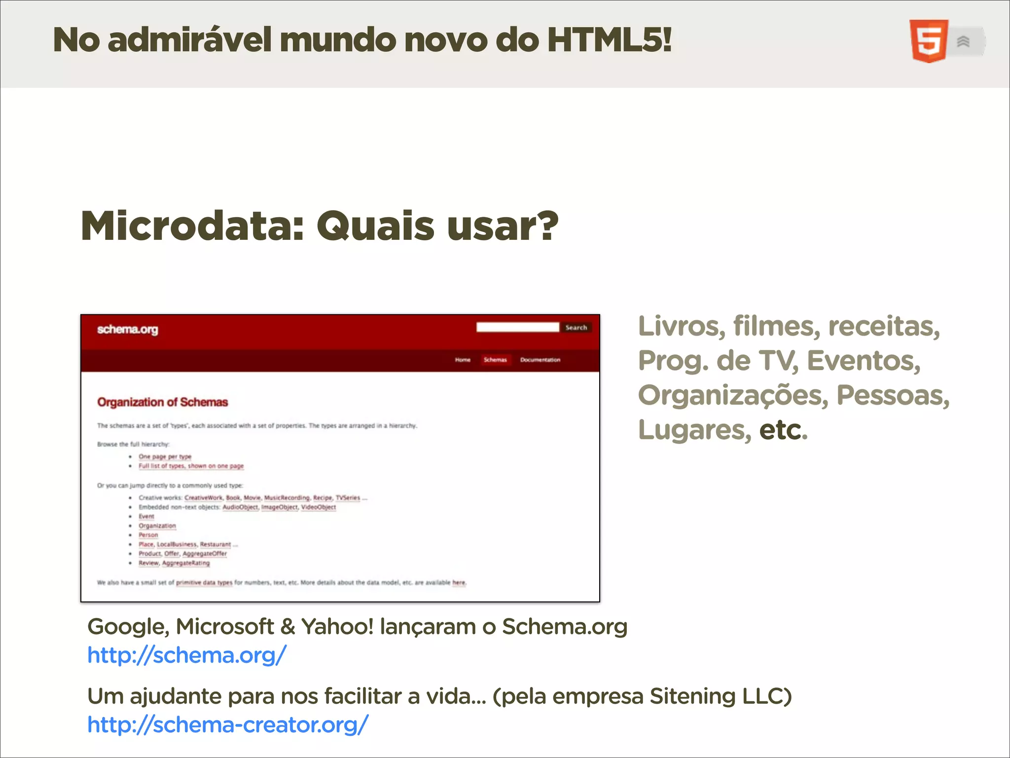 No admirável mundo novo do HTML5!




 Microdata: Quais usar?

                                                      Livros, filmes, receitas,
                                                      Prog. de TV, Eventos,
                                                      Organizações, Pessoas,
                                                      Lugares, etc.




 Google, Microsoft & Yahoo! lançaram o Schema.org
 http://schema.org/
 Um ajudante para nos facilitar a vida... (pela empresa Sitening LLC)
 http://schema-creator.org/
 