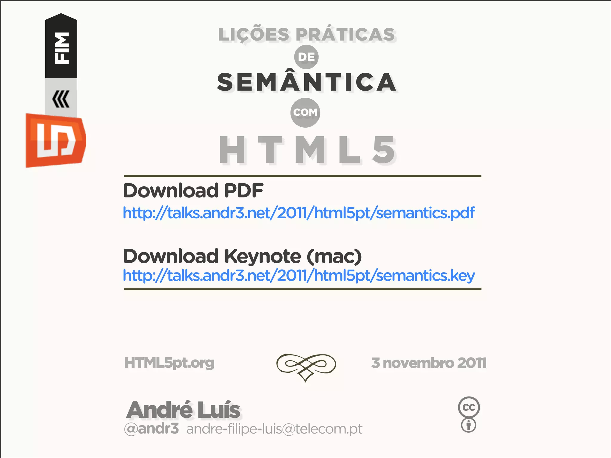 LIÇÕES PRÁTICAS
FIM                            DE

                    SEMÂNTICA
                              COM



                    HTML5
      Download PDF
      http://talks.andr3.net/2011/html5pt/semantics.pdf

      Download Keynote (mac)
      http://talks.andr3.net/2011/html5pt/semantics.key




      HTML5pt.org
                            d               3 novembro 2011


      André Luís                                       c
      @andr3 andre-filipe-luis@telecom.pt              b
 