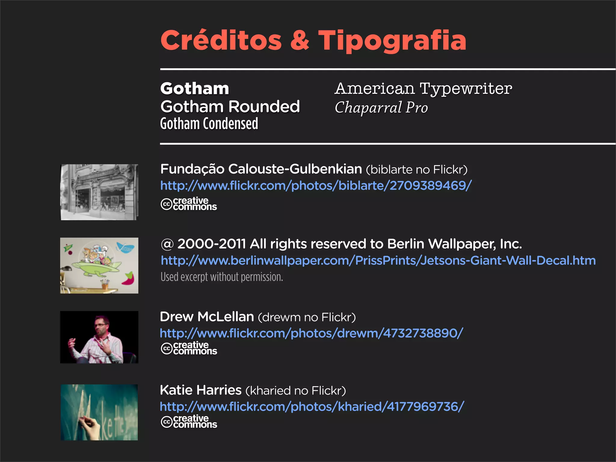 Créditos & Tipografia
Gotham                        American Typewriter
Gotham Rounded                Chaparral Pro
Gotham Condensed

Fundação Calouste-Gulbenkian (biblarte no Flickr)
http://www.flickr.com/photos/biblarte/2709389469/
C
@ 2000-2011 All rights reserved to Berlin Wallpaper, Inc.
http:/  /www.berlinwallpaper.com/PrissPrints/Jetsons-Giant-Wall-Decal.htm
Used excerpt without permission.


Drew McLellan (drewm no Flickr)
http://www.flickr.com/photos/drewm/4732738890/
C
Katie Harries (kharied no Flickr)
http://www.flickr.com/photos/kharied/4177969736/
C
 