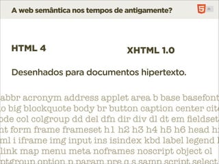 A web semântica nos tempos de antigamente?




   HTML 4                        XHTML 1.0

   Desenhados para documentos hipertexto.

 abbr acronym address applet area b base basefont
do big blockquote body br button caption center cite
 ode col colgroup dd del dfn dir div dl dt em ﬁeldset
 nt form frame frameset h1 h2 h3 h4 h5 h6 head hr
 ml i iframe img input ins isindex kbd label legend l
 link map menu meta noframes noscript object ol
 
