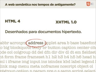A web semântica nos tempos de antigamente?




   HTML 4                        XHTML 1.0

   Desenhados para documentos hipertexto.

 abbr acronym address applet area b base basefont
do big blockquote body br button caption center cite
 ode col colgroup dd del dfn dir div dl dt em ﬁeldset
 nt form frame frameset h1 h2 h3 h4 h5 h6 head hr
 ml i iframe img input ins isindex kbd label legend l
 link map menu meta noframes noscript object ol
 