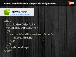 A web semântica nos tempos de antigamente?



      http://microformats.org



<div>
  <h1>André Luís</h1>
  <p>Lisboa, Portugal</p>
  <p>
     <a href=“mailto:me@andr3.net”>
        me@andr3.net
     </a>
  </p>
  <p>web nerd.</p>
</div>
 