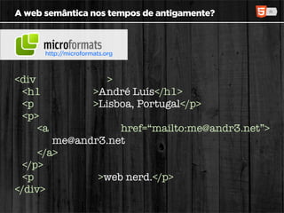 A web semântica nos tempos de antigamente?



      http://microformats.org



<div class=“vcard”>
  <h1 class=“fn”>André Luís</h1>
  <p class=“adr”>Lisboa, Portugal</p>
  <p>
     <a class=“email” href=“mailto:me@andr3.net”>
        me@andr3.net
     </a>
  </p>
  <p class=“note”>web nerd.</p>
</div>
 