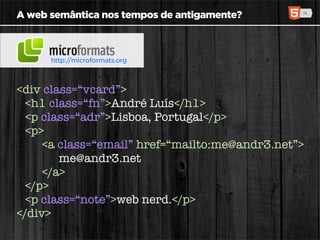 A web semântica nos tempos de antigamente?



      http://microformats.org



<div class=“vcard”>
  <h1 class=“fn”>André Luís</h1>
  <p class=“adr”>Lisboa, Portugal</p>
  <p>
     <a class=“email” href=“mailto:me@andr3.net”>
        me@andr3.net
     </a>
  </p>
  <p class=“note”>web nerd.</p>
</div>
 