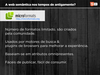 A web semântica nos tempos de antigamente?



      http://microformats.org




Número de formatos limitado, são criados
pela comunidade.

Usados por motores de busca &
plugins de browsers para melhorar a experiência.

Baseiam-se em atributos omnipresentes.

Fáceis de publicar, fácil de consumir.
 