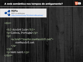 A web semântica nos tempos de antigamente?

        RDFa
        RDF-in-attributes
        http://www.w3.org/TR/xhtml-rdfa-primer/




<div>

  <h1>André Luís</h1>
  <p>Lisboa, Portugal</p>
  <p>
     <a href=“mailto:me@andr3.net”>
        me@andr3.net
     </a>
  </p>
  <p>web nerd.</p>
</div>
 