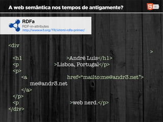 A web semântica nos tempos de antigamente?

     RDFa
     RDF-in-attributes
     http://www.w3.org/TR/xhtml-rdfa-primer/




<div xmlns:v="http://www.w3.org/2001/vcard-rdf/3.0#"
      about=“http://id.sapo.pt/andr3” typeof=“v:VCard”>
  <h1 property=“v:FN”>André Luís</h1>
  <p role=“v:ADR”>Lisboa, Portugal</p>
  <p>
     <a rel=“v:EMAIL” href=“mailto:me@andr3.net”>
         me@andr3.net
     </a>
  </p>
  <p property=“v:NOTE”>web nerd.</p>
</div>
 