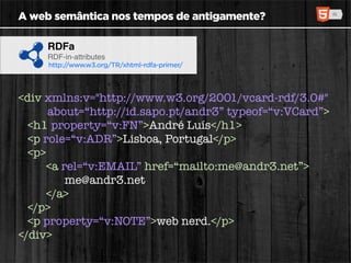 A web semântica nos tempos de antigamente?

     RDFa
     RDF-in-attributes
     http://www.w3.org/TR/xhtml-rdfa-primer/




<div xmlns:v="http://www.w3.org/2001/vcard-rdf/3.0#"
      about=“http://id.sapo.pt/andr3” typeof=“v:VCard”>
  <h1 property=“v:FN”>André Luís</h1>
  <p role=“v:ADR”>Lisboa, Portugal</p>
  <p>
     <a rel=“v:EMAIL” href=“mailto:me@andr3.net”>
         me@andr3.net
     </a>
  </p>
  <p property=“v:NOTE”>web nerd.</p>
</div>
 