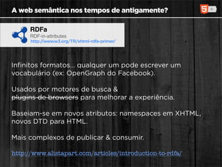 A web semântica nos tempos de antigamente?

      RDFa
      RDF-in-attributes
      http://www.w3.org/TR/xhtml-rdfa-primer/




Inﬁnitos formatos... qualquer um pode escrever um
vocabulário (ex: OpenGraph do Facebook).

Usados por motores de busca &
plugins de browsers para melhorar a experiência.

Baseiam-se em novos atributos: namespaces em XHTML,
novos DTD para HTML.

Mais complexos de publicar & consumir.

http://www.alistapart.com/articles/introduction-to-rdfa/
 