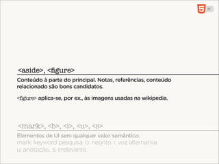 <aside>, <ﬁgure>
Conteúdo à parte do principal. Notas, referências, conteúdo
relacionado são bons candidatos.

<figure> aplica-se, por ex., às imagens usadas na wikipedia.




<mark>, <b>, <i>, <u>, <s>
Elementos de UI sem qualquer valor semântico.
mark: keyword pesquisa. b: negrito. i: voz alternativa.
u: anotação,. s: irrelevante.
 