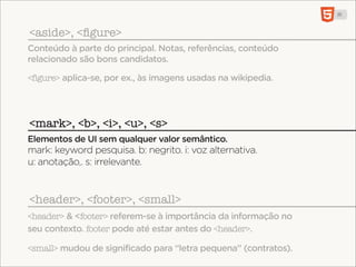 <aside>, <ﬁgure>
Conteúdo à parte do principal. Notas, referências, conteúdo
relacionado são bons candidatos.

<figure> aplica-se, por ex., às imagens usadas na wikipedia.




<mark>, <b>, <i>, <u>, <s>
Elementos de UI sem qualquer valor semântico.
mark: keyword pesquisa. b: negrito. i: voz alternativa.
u: anotação,. s: irrelevante.


<header>, <footer>, <small>
<header> & <footer> referem-se à importância da informação no
seu contexto. footer pode até estar antes do <header>.

<small> mudou de significado para “letra pequena” (contratos).
 