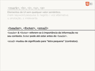 <mark>, <b>, <i>, <u>, <s>
Elementos de UI sem qualquer valor semântico.
mark: keyword pesquisa. b: negrito. i: voz alternativa.
u: anotação,. s: irrelevante.


<header>, <footer>, <small>
<header> & <footer> referem-se à importância da informação no
seu contexto. footer pode até estar antes do <header>.

<small> mudou de significado para “letra pequena” (contratos).
 