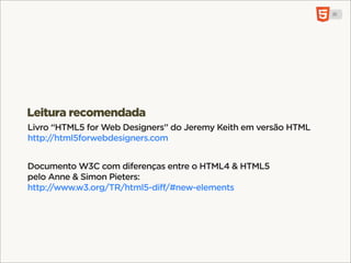 <mark>, <b>, <i>, <u>, <s>
Elementos de UI sem qualquer valor semântico.
mark: keyword pesquisa. b: negrito. i: voz alternativa.
u: anotação,. s: irrelevante.


<header>, <footer>, <small>
Leitura recomendada
<header> & <footer> referem-se à importância da informação no
Livro “HTML5 for Web Designers” do Jeremy Keith em versão HTML
seu contexto. footer pode até estar antes do <header>.
http://html5forwebdesigners.com
<small> mudou de significado para “letra pequena” (contratos).
Documento W3C com diferenças entre o HTML4 & HTML5
pelo Anne & Simon Pieters:
http://www.w3.org/TR/html5-diff/#new-elements
 